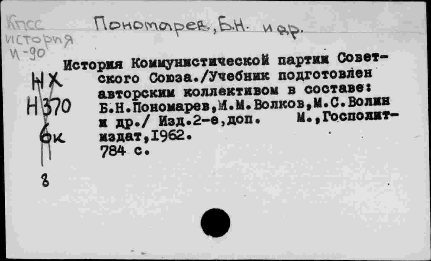 ﻿История Коммунистической партии Совет-ЦУ	ского Союза./Учебник подготовлен
„	авторским коллективом в составе:
Н 370	Б.Н.Пономарев,И.М.Волков,И.0.Волин
/ и др./ Изд.2-е,доп. М.,Госполит издат,1962. 784 с.
кС